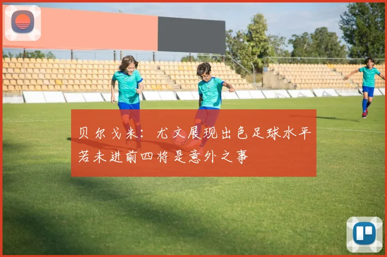 贝尔戈米：尤文展现出色足球水平若未进前四将是意外之事