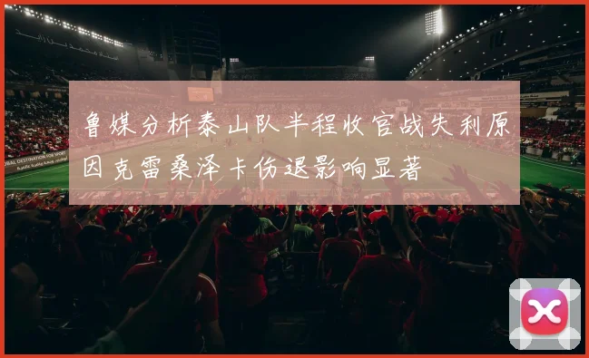 鲁媒分析泰山队半程收官战失利原因克雷桑泽卡伤退影响显著