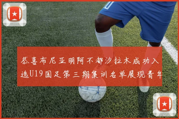 恭喜布尼亚明阿不都沙拉木成功入选U19国足第三期集训名单展现青年才俊风采